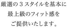 厳選の3スタイルを基本に最上級のフィット感をご提供いたします。