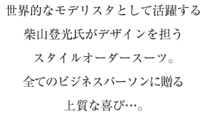 世界的なモデリスタとして活躍する柴山登光氏がデザインを担うスタイルオーダースーツ。全てのビジネスパーソンに贈る上質な喜び…。